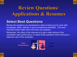Review Questions/Review Questions/
Applications & ResumesApplications & Resumes
Select Best QuestionsSelect Best Questions
Review the questions you developed to select at least one for each skill,
knowledge, ability, attitude or type of experience identified. The more
important areas might merit more than one question.
Remember, the intent of the interview is to get a clear picture of the
candidate’s past performance, so select those questions which best give a
balanced view of the candidate.
Past
Performance
Future
Needs
 