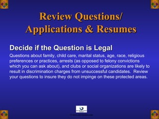 Review Questions/Review Questions/
Applications & ResumesApplications & Resumes
Decide if the Question is LegalDecide if the Question is Legal
Questions about family, child care, marital status, age, race, religious
preferences or practices, arrests (as opposed to felony convictions
which you can ask about), and clubs or social organizations are likely to
result in discrimination charges from unsuccessful candidates. Review
your questions to insure they do not impinge on these protected areas.
© www.asia-masters.com
 