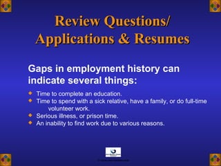 Review Questions/Review Questions/
Applications & ResumesApplications & Resumes
 Time to complete an education.
 Time to spend with a sick relative, have a family, or do full-time
volunteer work.
 Serious illness, or prison time.
 An inability to find work due to various reasons.
Gaps in employment history can
indicate several things:
© www.asia-masters.com
 