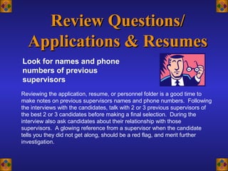Look for names and phone
numbers of previous
supervisors
Review Questions/Review Questions/
Applications & ResumesApplications & Resumes
Reviewing the application, resume, or personnel folder is a good time to
make notes on previous supervisors names and phone numbers. Following
the interviews with the candidates, talk with 2 or 3 previous supervisors of
the best 2 or 3 candidates before making a final selection. During the
interview also ask candidates about their relationship with those
supervisors. A glowing reference from a supervisor when the candidate
tells you they did not get along, should be a red flag, and merit further
investigation.
 
