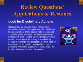 Look for Disciplinary Actions
Review Questions/Review Questions/
Applications & ResumesApplications & Resumes
Occasionally a personnel folder will contain a
disciplinary action, or an application will reference a
felony conviction. Make special note of these and
formulate questions to discuss the circumstances
surrounding them. As the selecting official, you will
have to determine whether they are sufficiently
serious to warrant a non-selection. You will need to
have as much information as possible from the
applicant. When the supervisor is interviewed, the
incident will require further discussion.
 