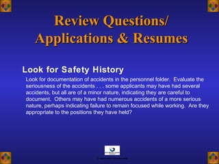 Look for Safety History
Review Questions/Review Questions/
Applications & ResumesApplications & Resumes
Look for documentation of accidents in the personnel folder. Evaluate the
seriousness of the accidents . . . some applicants may have had several
accidents, but all are of a minor nature, indicating they are careful to
document. Others may have had numerous accidents of a more serious
nature, perhaps indicating failure to remain focused while working. Are they
appropriate to the positions they have held?
© www.asia-masters.com
 