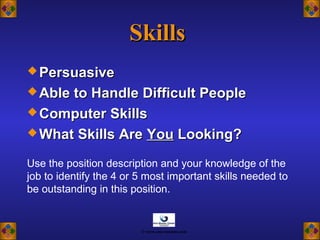 SkillsSkills
 PersuasivePersuasive
 Able to Handle Difficult PeopleAble to Handle Difficult People
 Computer SkillsComputer Skills
 What Skills AreWhat Skills Are YouYou Looking?Looking?
Use the position description and your knowledge of the
job to identify the 4 or 5 most important skills needed to
be outstanding in this position.
© www.asia-masters.com
 