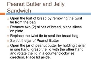 Peanut Butter and Jelly SandwichOpen the loaf of bread by removing the twist tie from the bagRemove two (2) slices of bread, place slices on plateReplace the twist tie to seal the bread bagSelect the jar of Peanut ButterOpen the jar of peanut butter by holding the jar in one hand, grasp the lid withthe other hand and rotate the lid in a counter clockwise direction. Place lid aside.