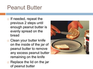 Peanut ButterIf needed, repeat the  previous 2 steps until enough peanut butter is evenly spread on the breadClean your butter knife on the inside of the jar of peanut butter to remove any excess peanut butter remaining on the knifeReplace the lid on the jar of peanut butter