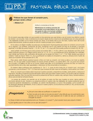 Pastoral Bíblica JuvenilPBJ
Las Bienaventuranzas: camino a la verdadera felicidad, p. 8 de 26
Copyright © 2014, Instituto Fe y Vida
En el corazón pasa algo similar a lo que sucede con las personas que usan lentes y ven el mundo muy distinto cuando
los olvidan o se ensucian. Solo si orientamos el corazón desde el amor, tenemos la sensibilidad para ver a las personas
y las realidades sociales con la misma mirada que Jesús. Si el interés vital va por otro lado, nuestra visión del mundo
puede distorsionarse, podemos perder el norte en nuestra jornada como cristianos.
En la cultura y la religión israelita, la pureza era una disposición ritual requerida para entrar en contacto con el mundo
de lo sagrado. Los profetas, portavoces de Dios, proclaman que lo que separa de Dios es el pecado o impureza
espiritual, no la falta de pureza ritual (Is 1, 15; 29, 13; Jer 7, 21) y que solo Dios puede puriﬁcar el corazón (Ez 36, 25).
Jesús señaló con ﬁrmeza que la única pureza es la interior (Mc 7, 14-23) y aﬁrmó a sus discípulos que Dios ya los
había puriﬁcado gracias a su Palabra hecha carne (Jn 13, 10; 15, 3). Las enseñanzas de los Apóstoles son radicales:
Juan señala que hemos sido puriﬁcados del pecado por la sangre de Cristo (1 Jn 1, 7-9). Pablo declara que para el
cristiano “nada es impuro” (Rom 14, 14); su puriﬁcación se realiza en el bautismo y deriva su eﬁcacia de la muerte de
Jesús por el perdón de los pecados (Ef 5, 26).
Para Jesús, están limpios quienes buscan a Dios con todo su corazón, con toda su alma y con todo su espíritu
(Mt 22, 37), los que están comprometidos en buscar primero el Reino y su justicia (Mt 6, 33). Los puros de corazón
ven el poder y la belleza de Dios en el mundo creado para ellos; en la providencia amorosa de Dios; en todos los
acontecimientos de la vida, sean agradables o dolorosos; en Dios encarnado en el prójimo…
El cristiano debe puriﬁcarse para santiﬁcarse (2 Cor 7, 1), pues el amor brota de un corazón puro, una buena
conciencia y una fe sincera (1 Tim 1, 5). Esto es lo que conduce al culto nuevo en el Espíritu y al encuentro con Cristo.
Tener un corazón puro implica saber reconocer nuestros pecados, arrepentirnos de ellos, pedir perdón y restaurar el
mal hecho. Nos lleva a implorar la ayuda del Espíritu Santo para que aclare nuestra mente y nos ayude a salir de nuestras
actitudes egoístas. Esto nos permite reconocer la presencia de Dios en nuestra vida, siempre nueva, transformadora y
eﬁcaz para proclamar la Buena Nueva.
La pureza de corazón nos permite ver en el prójimo el rostro de Dios que muestra su amor, clama justicia y
promueve siempre la paz. Gracias a su presencia activa en nuestra vida, las realidades de nuestra existencia que en
ocasiones aparecen desoladoras y complejas, se vuelven más llevaderas y un poco más amables, como sucedió con
los discípulos alrededor del Maestro. Al ver a Jesús en nuestro prójimo, lo encontramos a él (Mt 25, 40) y al reconocerlo,
vemos al Padre (Jn 14, 9).
6 “Felices los que tienen el corazón puro,
porque verán a Dios”
—Mateo 5, 8
Actitud y conductas en la vida
Mantenerse en continuo proceso de
conversión: en la vida interior, en los valores
que guían la vida, en el actuar cotidiano,
y ante los conﬂictos y grandes desafíos.
¡Pregúntate!
 
