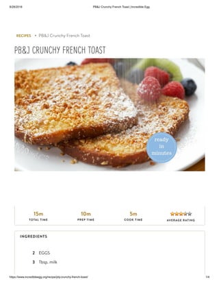 8/28/2018 PB&J Crunchy French Toast | Incredible Egg
https://www.incredibleegg.org/recipe/pbj-crunchy-french-toast/ 1/4
2 EGGS
3 Tbsp. milk
RECIPES ▸ PB&J Crunchy French Toast
PB&J CRUNCHY FRENCH TOAST
15m
TOTAL TIME
10m
PREP TIME
5m
COOK TIME AVERAGE RATING
INGREDIENTS
 