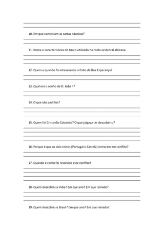 _______________________________________________________________________
_______________________________________________________________________

   10. Em que consistiam as cartas náuticas?
_______________________________________________________________________
_______________________________________________________________________

   11. Nome e características do barco utilizado na costa ocidental africana.
_______________________________________________________________________
_______________________________________________________________________
_______________________________________________________________________

   12. Quem e quando foi atravessado o Cabo da Boa Esperança?
_______________________________________________________________________
_______________________________________________________________________

   13. Qual era o sonho de D. João II?
_______________________________________________________________________
_______________________________________________________________________

   14. O que são padrões?
_______________________________________________________________________
_______________________________________________________________________
_______________________________________________________________________

   15. Quem foi Cristovão Colombo? O que julgava ter descoberto?
_______________________________________________________________________
_______________________________________________________________________
_______________________________________________________________________
_______________________________________________________________________

   16. Porque é que os dois reinos (Portugal e Castela) entraram em conflito?
_______________________________________________________________________
_______________________________________________________________________

   17. Quando e como foi resolvido este conflito?
_______________________________________________________________________
_______________________________________________________________________
_______________________________________________________________________
_______________________________________________________________________

   18. Quem descobriu a India? Em que ano? Em que reinado?
_______________________________________________________________________
_______________________________________________________________________
_______________________________________________________________________

   19. Quem descobriu o Brasil? Em que ano? Em que reinado?
 