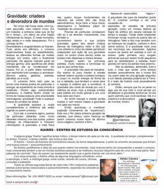 KAIRÓS - CENTRO DE ESTUDOS DA CONSCIÊNCIA
A palavra grega “Kairós” significa tempo mítico, o tempo interno de cada um de nós. A qualidade do tempo, complementar
ao tempo “Cronos”, o tempo medido, das horas e dos dias.
O Kairós – Centro de Estudos da Consciência nasceu de forma despretensiosa, a partir do encontro de pessoas que tinham
uma busca comum – autoconhecimento.
No Kairós, partilhamos a idéia de que quanto melhor me entendo, mais chances tenho de compreender e aceitar o próximo,
mais conscientes tendem a ser as minhas escolhas pessoais e de melhores recursos disponho para ter uma vida mais plena. Nas
palavras de Leminski: "Isso de querer/ ser exatamente aquilo/ que a gente é/ainda vai/ nos levar além."
Com essa proposta, o Kairós utiliza de algumas linguagens simbólicas, como
a astrologia, o tarot, a mitologia grega, entre outras, através de cursos, oficinas,
consultas e palestras.
Todas as últimas segundas-feiras de cada mês (19h) realizamos palestras
abertas sobre temas relacionados a autoconhecimento, expansão da consciência
e crescimento interior.
Mais informações: Tel: (24) 99957-5020 ou email: heldercamara71@hotmail.com
Você é sempre bem vind@!
Hélder Câmara
Sou astrólogo,
taroterapeuta e fissurado
em mitologia grega
desde menino. Mas, sem
falsa modéstia, a função
que cumpro melhor é a
de porteiro do Kairós,
aquele que abre a porta
e convida o outro a
entrar e ser quem é.
Washington Lemos
@wmlemos
facebook.com/w.m.lemos
No início não havia nada, nem luz,
nem escuridão, nem mesmo início. Em
um instante, a primeira coisa que se fez
foi o tempo... um átimo de uma fração
infinitesimal do tempo. E neste momento,
algo existiu e o nada desapareceu. Foi o
começo do fim.
Diversidades e singularidades se fizeram.
Tudo ainda era efêmero, o universo
experimentava todas as possibilidades,
testava as diferentes formas de moldar
energia: em ondas, calor e finalmente
partículas. De alguma maneira parte da
energia ganhou uma aparência até então
inexistente: ela se “condensava” em
massa. Foi aí, a partir deste momento,
que realmente tudo começou a acontecer:
átomos, poeira, galáxias, estrelas,
planetas, eu e você.
O universo tinha tudo para se
tornar uma imensa poeira de partículas e
energia, se expandindo de modo amorfo e
indefinido. Porém algo extraordinário
aconteceu, a matéria recém criada na
forma de massa possuía uma propriedade
extravagante: gravidade! Toda e qualquer
massa do universo se atraía.
A gravidade aparece e muda
completamente a dinâmica até então
vigente no jovem universo.
Com ela, e somente agora, poeiras
de partículas distantes (mas muito
distantes mesmo) uma das outras, podem
interagir, se influenciarem e trocarem
informações. A gravidade, a mais fraca
das quatro forças fundamentais da
natureza (as outras três são força
eletrodinâmica, força forte e força fraca)
desempenha o fantástico papel de
“moldador do universo”.
Poeiras de partículas começaram
não só a se atraírem mutuamente, mas
também a
sucumbirem devido a sua própria
gravidade, gases dos recém criados
átomos de hidrogênio, hélio e lítio (dê
uma olhada no início da tabela periódica!)
colapsaram sob ação de sua gravidade
maior no centro (mais denso) sobre as
bordas mais dispersas e menos densas.
Surgiam assim as primeiras
estrelas, muito maiores e luminosas do
que as que vemos hoje.
A gravidade não para de trabalhar.
Ela estava lá para manter a estrela
estável mesmo quando a estrela começou
a cuspir no mundo energia na forma de
luz e radiação, que tendiam a varrer para
o espaço a matéria que a constituía. A
gravidade deu conta do recado por uns 3
milhões de anos, mas a energia emitida
pela estrela era muito grande e em uma
taxa cada vez maior.
Ao emitir energia a estrela perdia
massa, e com menos massa a gravidade
era cada vez menor.
Então aconteceu o inevitável:
explosão (chamamos de “supernova”).
Este era o fim desta primeira geração de
estrelas, que deixou como herança ao
jovem universo novos tipos de átomos
como oxigênio, carbono e ferro.
A gravidade não para de trabalhar (parte
II). O universo começa a ver uma
sucessão de
explosões de estrelas de primeira
geração, como um imenso festival de
fogos de artifício em escala colossal de
tempo e espaço. Todas estas explosões
formaram novas nuvens de poeira não só
hidrogênio, hélio e lítio mas também com
as heranças de oxigênio, carbono e ferro
(entre outros). E a gravidade mais uma
vez recomeça seu artesanato. Aglutina
nuvens de poeira em estrelas e com as
sobras (pela primeira vez) surgem
estruturas que por serem muito pequenas
para se candidatarem a estrelas, ficam
girando em torno da estrela mais próxima.
São os planetas, asteroides, luas e
tudo o mais que existe. Uma dessas
estrelas possivelmente era o nosso Sol
(ou quem sabe de uma geração seguinte)
e um destes planetas poderia ser a Terra.
E o resto da história você possivelmente
já conhece.
Então, sempre que for se pesar ou
algo cair da sua mão e você pensar em
amaldiçoar a gravidade lembre-se: foi ela
quem permitiu que você existisse. Ela é a
criadora e a devoradora
de mundos. Amém.
Gravidade: criadora
e devoradora de mundos
Número 01 – janeiro/2015 Página 7
 