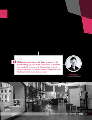 STRATEGY & INNOVATION CENTERS | 12
DESIGN FOR
COLLABORATION
Modularity creates space for ideas to happen. Like
brainstorming, you can make connections to different
corners of the environment. It’s important to prime
the space in order to create a mood of inspiration, and
flexible elements make that possible.”
PRO-TIP:
AARON PITTS,
VP, CREATIVE & DESIGN
Weaving in technology seamlessly: New technologies, especially
digital and data-based programs, are powerful tools. Unlike ever
before, companies are leveraging tech to highlight valuable insights
and enact change. When outfitting a space with interactive tech,
figure out how the technology can ladder up to the program’s goals,
what makes sense for the space and make sure that every piece
has a purpose. Collaboration tools such as touchscreen virtual
workspaces, tablets and digital displays, 3D printers and monitors
with the versatility to swivel between portrait and landscape for
presenter mode or demonstrations are just a few accessible tech
elements that can foster a culture of creative thinking and action.
 