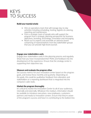 STRATEGY & INNOVATION CENTERS | 15
Build your team(s) wisely
•	 Hire an operations team that will manage day-to-day
activities including scheduling, hosting, logistics & catering,
reporting and maintenance.
•	 Form a strategic team of people who will support the
program from a strategic planning perspective for business
objectives, branding, technology, innovation and messaging.
•	 Reach out to experts and assemble an advisory board
comprising of representatives from key stakeholder groups
that you can provide high-level counsel.
Engage your stakeholders early
Engage your stakeholders early in the planning process and regularly.
Show how you have incorporated their POVs and feedback into the
development of the experience. Ensure that the strategy center is
supporting their objectives too.
Measure and evaluate the program often
Set success metrics for your innovation center based on the program
goals, and review these monthly and quarterly. Depending on
the goals, this could be qualitative feedback from attendees and
stakeholders or a reporting dashboard that is integrated into the
company’s sales tools.
Market the program thoroughly
It’s critical to market the Innovation Center to all of your audiences,
internally and externally. Whatever the medium, information should
be available to introduce executives, new employees, customers,
partners and media to innovation centers. Ensure that they’re aware
of the program’s success and how it is contributing to the bottom line.
KEYS
TO SUCCESS
 