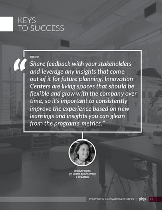 STRATEGY & INNOVATION CENTERS | 16
LINDSAY ROWE,
VP, CLIENT ENGAGEMENT
& STRATEGY
Share feedback with your stakeholders
and leverage any insights that come
out of it for future planning. Innovation
Centers are living spaces that should be
flexible and grow with the company over
time, so it’s important to consistently
improve the experience based on new
learnings and insights you can glean
from the program’s metrics.”
PRO-TIP:
KEYS
TO SUCCESS
 