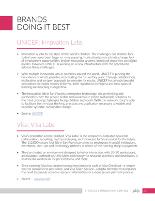 STRATEGY & INNOVATION CENTERS | 20
UNICEF: Innovation Labs
BRANDS
DOING IT BEST
•	 Innovation is vital to the state of the world’s children. The challenges our children face
today have never been larger or more pressing, from urbanization, climate change, lack
of employment opportunities, broken education systems, increased disparities and digital
divides. However, UNICEF is working on a new infrastructure with the potential to
address these challenges.
•	 With multiple innovation labs in countries around the world, UNICEF is pushing the
boundaries of what’s possible and creating the future they want. Through collaboration,
exploration and an open approach to innovate for equity, UNICEF has already brought
innovations in mobile money to Kenya, birth registration in Nigeria and new types of
learning and teaching in Argentina.
•	 The innovation lab in San Francisco integrates technology, design thinking and
partnerships with the private sector and academia to create sustainable solutions to
the most pressing challenges facing children and youth. With this network, they’re able
to facilitate best-in-class thinking, practices and application necessary to enable and
expedite systemic, sustainable change.
•	 Source: UNICEF
•	 Visa’s innovation center, dubbed “Visa Labs,” is the company’s dedicated space for
collaboration, recruiting, rapid prototyping, and showcase for Visa’s vision for the future.
The 112,000 square foot lab in San Francisco caters to employees, financial institutions,
merchants, start-ups and technology partners in search of the next big thing in payments.
•	 They’ve created an environment designed to foster interaction, with 20-30 workspaces,
an incubator outfitted with the latest technology for research scientists and developers, a
multimedia auditorium for presentations, and more.
•	 Since opening, Visa has created several new products such as Visa Checkout—a simpler
way for consumer to pay online, and Visa Token Service—a digital identifier that replaces
the need to provide sensitive account information for a more secure payment process.
•	 Source – usa.visa.com
Visa: Visa Labs
 