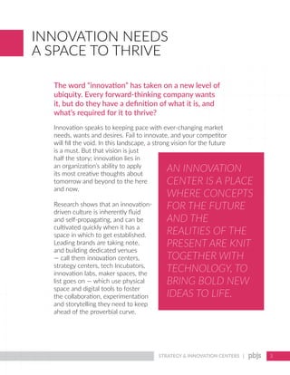 STRATEGY & INNOVATION CENTERS | 3
INNOVATION NEEDS
A SPACE TO THRIVE
The word “innovation” has taken on a new level of
ubiquity. Every forward-thinking company wants
it, but do they have a definition of what it is, and
what’s required for it to thrive?
Innovation speaks to keeping pace with ever-changing market
needs, wants and desires. Fail to innovate, and your competitor
will fill the void. In this landscape, a strong vision for the future
is a must. But that vision is just
half the story; innovation lies in
an organization’s ability to apply
its most creative thoughts about
tomorrow and beyond to the here
and now.
Research shows that an innovation-
driven culture is inherently fluid
and self-propagating, and can be
cultivated quickly when it has a
space in which to get established.
Leading brands are taking note,
and building dedicated venues
— call them innovation centers,
strategy centers, tech Incubators,
innovation labs, maker spaces, the
list goes on — which use physical
space and digital tools to foster
the collaboration, experimentation
and storytelling they need to keep
ahead of the proverbial curve.
AN INNOVATION
CENTER IS A PLACE
WHERE CONCEPTS
FOR THE FUTURE
AND THE
REALITIES OF THE
PRESENT ARE KNIT
TOGETHER WITH
TECHNOLOGY, TO
BRING BOLD NEW
IDEAS TO LIFE.
 
