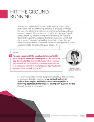 STRATEGY & INNOVATION CENTERS | 6
HIT THE GROUND
RUNNING
Strategy and Innovation Centers can be inviting environments
that inspire new brand thinking, or serve as a way to showcase
the evolving relationship between emerging technology and your
customer’s needs. Determine and prioritize your program’s goals
and strategies by understanding and anticipating the needs of
stakeholders, primary users and the target audience. Sketch out
the program’s blueprint by building from their perspective, as
these points create the framework for the entire experience, from
programming to messaging to space design.
For many innovation centers, the primary objective is to accelerate
or showcase digital innovation by translating insights into
actionable strategies, rethinking the customer experience,
improving operational efficiency and testing new business models
through the use of technology.
How you engage with the target audience must ladder
up to the goals you set for the program. At the end of the
day, it’s important to determine how and what you want
to communicate to the audience. An easy way to do this
is to simply put yourself in their shoes and figure out what
you want them to think, feel or do.”
PRO-TIP:
AUDREYTANG,
ACCOUNT DIRECTOR
 