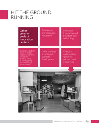 STRATEGY & INNOVATION CENTERS | 7
HIT THE GROUND
RUNNING
Other
common
goals of
innovation
centers:
Build brand
and corporate
reputation
Showcase
innovation and
beta test new
technology
Illustrate a better/
more in-depth
audience-centric
brand and
product story
in an engaging
and immersive
environment
Create a
collaboration
space for
partners and
employees
Drive business
growth and
business
development
 