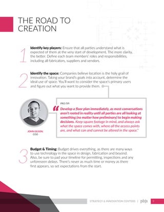 STRATEGY & INNOVATION CENTERS | 9
THE ROAD TO
CREATION
1
2
3
Develop a floor plan immediately, as most conversations
aren’t rooted in reality until all parties are all looking at
something (no matter how preliminary) to begin making
decisions. Keep square footage in mind, and always ask
what the space comes with, where all the access points
are, and what can and cannot be altered in the space.”
PRO-TIP:
JOHN GILSON,
COO
Identify key players: Ensure that all parties understand what is
expected of them at the very start of development. The more clarity,
the better. Define each team members’ roles and responsibilities,
including all fabricators, suppliers and vendors.
Identify the space: Companies believe location is the holy grail of
innovation. Taking your brand’s goals into account, determine the
ideal use of space. You’ll want to consider the space’s primary users
and figure out what you want to provide them.
Budget & Timing: Budget drives everything, as there are many ways
to use technology in the space in design, fabrication and beyond.
Also, be sure to pad your timeline for permitting, inspections and any
unforeseen delays. There’s never as much time or money as there
first appears, so set expectations from the start.
 