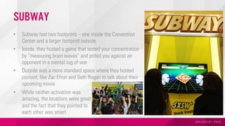 MSLGROUP | PBJS
Subway
•  Subway had two footprints – one inside the Convention
Center and a larger footprint outside
•  Inside, they hosted a game that tested your concentration
by “measuring brain waves” and pitted you against an
opponent in a mental tug of war
•  Outside was a more standard space where they hosted
content, like Zac Efron and Seth Rogan to talk about their
upcoming movie
•  While neither activation was
amazing, the locations were great
and the fact that they pointed to
each other was smart
 