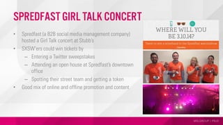 MSLGROUP | PBJS
Spredfast Girl Talk Concert
•  Spredfast (a B2B social media management company)
hosted a Girl Talk concert at Stubb’s
•  SXSW’ers could win tickets by
–  Entering a Twitter sweepstakes
–  Attending an open house at Spredfast’s downtown
office
–  Spotting their street team and getting a token
•  Good mix of online and offline promotion and content
 