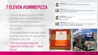 MSLGROUP | PBJS
7 Eleven #gimmepizza
•  7 Eleven delivered pizzas to SXSW
attendees that tweeted @7Eleven
using the hashtag #gimmepizza
•  The pizza box included instructions to
post a selfie
•  Pizzas were baked in two food trucks
that were debuting the newest flavor
of Slurpee, Diet Coke
•  “This was the best thing that
happened at SXSW, ever.” – Brad
Murrell
 