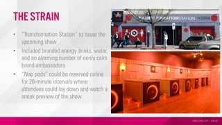 MSLGROUP | PBJS
THE STRAIN
•  “Transformation Station” to tease the
upcoming show
•  Included branded energy drinks, water,
and an alarming number of eerily calm
brand ambassadors
•  “Nap pods” could be reserved online
for 20-minute intervals where
attendees could lay down and watch a
sneak preview of the show
 