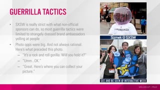 MSLGROUP | PBJS
GuerRilla Tactics
•  SXSW is really strict with what non-official
sponsors can do, so most guerrilla tactics were
limited to strangely dressed brand ambassadors
yelling at people
•  Photo opps were big. And not always rational.
Here’s what preceded this photo.
–  “It’s a rock and roll gorilla. Will you hold it?”
–  “Umm...OK.”
–  “Great. Here’s where you can collect your
picture.”
 