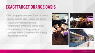 MSLGROUP | PBJS
•  Took over popular downtown Austin restaurant
•  Created space to relax, recharge and refresh
•  Space included charging stations,
complimentary drinks and a healthy snacks
•  Each afternoon, ExactTarget energized
attendees and the Orange Oasis with a Happy
Hour compete with DJ
Photo
Photo
Photo
ExactTarget Orange Oasis
 