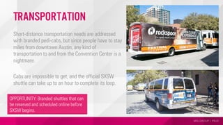 MSLGROUP | PBJS
Transportation
Short-distance transportation needs are addressed
with branded pedi-cabs, but since people have to stay
miles from downtown Austin, any kind of
transportation to and from the Convention Center is a
nightmare.
Cabs are impossible to get, and the official SXSW
shuttle can take up to an hour to complete its loop.
OPPORTUNITY: Branded shuttles that can
be reserved and scheduled online before
SXSW begins.
 
