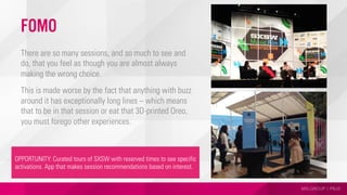 MSLGROUP | PBJS
FOMO
There are so many sessions, and so much to see and
do, that you feel as though you are almost always
making the wrong choice.
This is made worse by the fact that anything with buzz
around it has exceptionally long lines – which means
that to be in that session or eat that 3D-printed Oreo,
you must forego other experiences.
OPPORTUNITY: Curated tours of SXSW with reserved times to see specific
activations. App that makes session recommendations based on interest.
 