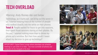 MSLGROUP | PBJS
Tech Overload
Warning: Andy Rooney-like rant below
Technology, as it turns out, can bring out the worst in
us. I started keeping track of the number of people
who walked directly into me while on their phones.
Total: 9. People waited for hours to get into sessions,
then spent those sessions staring at their phones. By
the end, I wanted nothing more than to throw my
phone out a window. But then how would I tweet
about my decision to give up technology?
OPPORTUNITY: Digital Detox Lounge where attendees can schedule
meetings or just come in to relax – but must surrender all phones and
computers (to be charged) at the door.
 