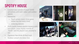 MSLGROUP | PBJS
Spotify House
•  Location was outside of usual SXSW
activations with both indoor and outdoor
spaces
•  Interactive
–  Touch-screen music trivia game
tables (we lost every time)
–  Listening stations
•  Photo booth created playlist mosaics with
your photo. Large display outside of
“booth” and the playlist was emailed to
you
•  Signature free drinks & food truck
•  Outdoor concerts & indoor DJs
 