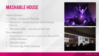 MSLGROUP | PBJS
Mashable House
Partners/Sponsors:
•  Friskies – Grumpy Cat Photo Opp
•  Mastercard – Priceless Surprises Twitter Vending
Machine
•  HBO Silicon Valley – Juice Bar and Nap Pods
Other experiences:
•  Giant projection of real-time content with #MashSXSW
by Mass Relevance
•  Mashable Gallery
•  The Easter Egg, hidden speakeasy
 