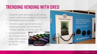MSLGROUP | PBJS
Trending Vending with Oreo
•  Using the same technology as 3D printing,
custom orders were created to order based
on trending topics on Twitter
•  Activation space was created using a
shipping container, and included the
vending machine, a milk bar and a DJ
•  Cookies took about
two minutes each to
make, which created
a long line – and a
lot of buzz
 