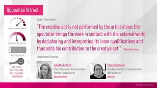 MSLGROUP | PBJS!
Opposites Attract
Quote of the Session:
“The creative act is not performed by the artist alone; the
spectator brings the work in contact with the external world
by deciphering and interpreting its inner qualifications and
thus adds his contribution to the creative act.”
People Worth Following:
-Marcel Duchamp
Juliette Fritsch
Chief of Education & Interpretation
Peabody Essex Museum
@modernlimey
Stacie Slotnick
Assistant Director of Communications,
MIT Media Lab
@eicats
 