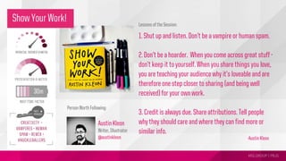 MSLGROUP | PBJS!
Lessons of the Session:
1. Shut up and listen. Don’t be a vampire or human spam.
2. Don’t be a hoarder. When you come across great stuff -
don’t keep it to yourself. When you share things you love,
you are teaching your audience why it’s loveable and are
therefore one step closer to sharing (and being well
received) for your own work.
3. Credit is always due. Share attributions. Tell people
why they should care and where they can find more or
similar info.
Person Worth Following:
-Austin Kleon
Austin Kleon
Writer, Illustrator
@austinkleon
Show Your Work!
 