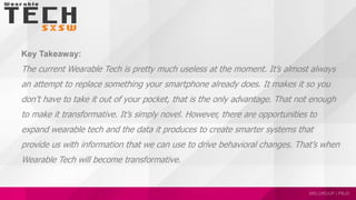 Key Takeaway:
The current Wearable Tech is pretty much useless at the moment. It’s almost always
an attempt to replace something your smartphone already does. It makes it so you
don’t have to take it out of your pocket, that is the only advantage. That not enough
to make it transformative. It’s simply novel. However, there are opportunities to
expand wearable tech and the data it produces to create smarter systems that
provide us with information that we can use to drive behavioral changes. That’s when
Wearable Tech will become transformative.
 