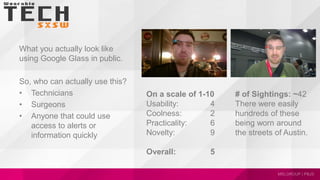 What you actually look like
using Google Glass in public.
So, who can actually use this?
• Technicians
• Surgeons
• Anyone that could use
access to alerts or
information quickly
On a scale of 1-10
Usability: 4
Coolness: 2
Practicality: 6
Novelty: 9
Overall: 5
# of Sightings: ~42
There were easily
hundreds of these
being worn around
the streets of Austin.
 