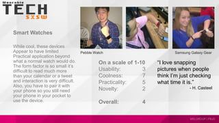 Smart Watches
While cool, these devices
Appear to have limited
Practical application beyond
what a normal watch would do.
The form factor is so small it’s
difficult to read much more
than your calendar or a tweet
and interaction is very difficult.
Also, you have to pair it with
your phone so you still need
your phone in your pocket to
use the device.
Samsung Galaxy GearPebble Watch
“I love snapping
pictures when people
think I’m just checking
what time it is.”
- H. Casteel
On a scale of 1-10
Usability: 3
Coolness: 7
Practicality: 5
Novelty: 2
Overall: 4
 