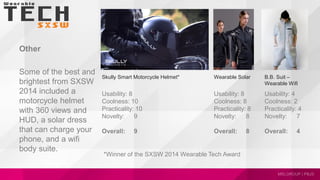 Other
Some of the best and
brightest from SXSW
2014 included a
motorcycle helmet
with 360 views and
HUD, a solar dress
that can charge your
phone, and a wifi
body suite.
B.B. Suit –
Wearable Wifi
Skully Smart Motorcycle Helmet*
Usability: 8
Coolness: 10
Practicality: 10
Novelty: 9
Overall: 9
Wearable Solar
Usability: 8
Coolness: 8
Practicality: 8
Novelty: 8
Overall: 8
Usability: 4
Coolness: 2
Practicality: 4
Novelty: 7
Overall: 4
*Winner of the SXSW 2014 Wearable Tech Award
 