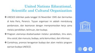  UNESCO didirikan pada tanggal 16 November 1945 dan bermarkas
di kota Paris, Perancis. Tujuan organisasi ini adalah mendukung
perdamaian, dan keamanan dengan mempromosikan kerja sama
melalui pendidikan, keilmuan, dan budaya.
 Program utamanya disebarluaskan melalui: pendidikan, ilmu alam,
ilmu sosial, dan manusia, budaya, serta komunikasi, dan informasi.
 Contohnya, promosi keragaman budaya dan alam melalui program
warisan budaya UNESCO.
United Nations Educational,
Scientific and Cultural Organization
 