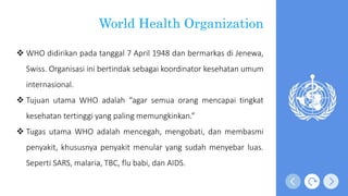World Health Organization
 WHO didirikan pada tanggal 7 April 1948 dan bermarkas di Jenewa,
Swiss. Organisasi ini bertindak sebagai koordinator kesehatan umum
internasional.
 Tujuan utama WHO adalah “agar semua orang mencapai tingkat
kesehatan tertinggi yang paling memungkinkan.”
 Tugas utama WHO adalah mencegah, mengobati, dan membasmi
penyakit, khususnya penyakit menular yang sudah menyebar luas.
Seperti SARS, malaria, TBC, flu babi, dan AIDS.
 