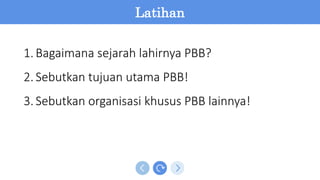 Latihan
1.Bagaimana sejarah lahirnya PBB?
2.Sebutkan tujuan utama PBB!
3.Sebutkan organisasi khusus PBB lainnya!
 