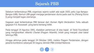 Sebelum terbentuknya PBB, organisasi sejenis sudah ada sejak 1920, yaitu Liga Bangsa-
Bangsa (LBB). Namun LBB gagal menjaga perdamaian dunia pada saat itu (Perang Dunia
I) yang menjadi tugas utamanya.
Gagasan awal terbentuknya PBB berasal dari Human Right Declaration. Yaitu sebuah
gagasan F.D. Roosevelt yang berisi tentang HAM.
Pada tanggal 14 Agustus 1941, diadakan pertemuan di atas kapal di Teluk Foundland
yang menghasilkan Atlantic Charter (Piagam Atlantik). Inilah yang menjadi cikal bakal
lahirnya PBB.
Hingga akhirnya pada tanggal 24 Oktober 1945, melalui Piagam Perdamaian, dengan
peserta konferensi sebanyak 50 negara, lahirlah PBB (United Nations).
Sejarah PBB
 