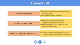 Dewan Keamanan
Dewan Perwalian
Dewan Ekonomi dan Sosial
 Terdiri dari beberapa organisasi khusus
yang menangani bidangnya masing-masing
 Menjalankan pemerintahan atau
pengawasan bagi daerah mandat
 Membina rakyat suatu daerah ke arah
pemerintahan sendiri
 Membantu mencapai dan menyelesaikan
konflik di dunia.
 Mengawasi wilayah sengketa
Badan PBB
 