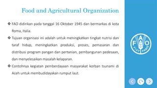 Food and Agricultural Organization
 FAO didirikan pada tanggal 16 Oktober 1945 dan bermarkas di kota
Roma, Italia.
 Tujuan organisasi ini adalah untuk meningkatkan tingkat nutrisi dan
taraf hidup, meningkatkan produksi, proses, pemasaran dan
distribusi program pangan dan pertanian, pembangunan pedesaan,
dan menyelesaikan masalah kelaparan.
 Contohnya kegiatan pemberdayaan masyarakat korban tsunami di
Aceh untuk membudidayakan rumput laut.
 