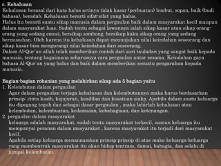 c. Kehalusan
Kehalusan berasal dari kata halus artinya tidak kasar (perbuatan) lembut, sopan, baik (budi
bahasa), beradab. Kehalusan berarti sifat-sifat yang halus.
Halus itu berarti suatu sikap manusia dalam pergaulan baik dalam masyarakat kecil maupun
dalam masyarakat luas. Sudah tentu sebagai lawannya ialah sikap kasar atau sikap orang-
orang yang sedang emosi, bersikap sombong, bersikap kaku sikap orang yang sedang
bermusuhan. Oleh karena itu kehalusan dapat menunjukan nilai keindahan seseorang dan
sikap kasar bisa mengurangi nilai keindahan dari seseorang.
Dalam Al-Qur`an allah telah memberikan contoh dari suri tauladan yang sangat baik kepada
manusia, tentang bagaimana seharusnya cara pergaulan antar sesama. Keindahan gaya
bahasa Al-Qur`an yang halus dan baik dalam memberikan sesuatu pengarahan kepada
manusia.
Bagian-bagian rohanian yang melahirkan sikap ada 5 bagian yaitu
1. Kelembutan dalam pergaulan
Agar dalam pergaulan terjaga kehalusan dan kelembutannya maka harus berdasarkan
prinsip: cinta kasih, kejujuran, keadilan dan kesatuan siakp. Apabila dalam suatu keluarga
itu dipegang teguh dan sebagai dasar pergaulan , maka lahirlah kehalusan atau
kelembutan, kelembuatan, kedamaian, kebahagiaan, dan ketenangan.
2. pergaulan dalam masyarakat
keluarga adalah masyarakat, sudah tentu masyarakat terkecil, namun keluarga itu
mempunyai peranan dalam masyarakat , karena masyarakat itu terjadi dari masyarakat
kecil.
Apabila setiap keluarga menannamkan prinsip-prinsip di atas maka keluarga-keluarga
yang membentruk masyarakat itu akan hidup tentram, damai, bahagia, dan selalu di
jumpai kelembutan.
 