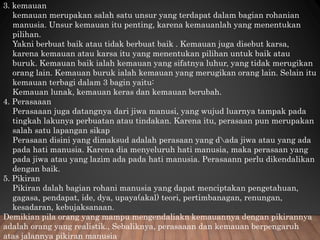 3. kemauan
kemauan merupakan salah satu unsur yang terdapat dalam bagian rohanian
manusia. Unsur kemauan itu penting, karena kemauanlah yang menentukan
pilihan.
Yakni berbuat baik atau tidak berbuat baik . Kemauan juga disebut karsa,
karena kemauan atau karsa itu yang menentukan pilihan untuk baik atau
buruk. Kemauan baik ialah kemauan yang sifatnya luhur, yang tidak merugikan
orang lain. Kemauan buruk ialah kemauan yang merugikan orang lain. Selain itu
kemauan terbagi dalam 3 bagin yaitu:
Kemauan lunak, kemauan keras dan kemauan berubah.
4. Perasaaan
Perasaaan juga datangnya dari jiwa manusi, yang wujud luarnya tampak pada
tingkah lakunya perbuatan atau tindakan. Karena itu, perasaan pun merupakan
salah satu lapangan sikap
Perasaan disini yang dimaksud adalah perasaan yang dada jiwa atau yang ada
pada hati manusia. Karena dia menyeluruh hati manusia, maka perasaan yang
pada jiwa atau yang lazim ada pada hati manusia. Perasaann perlu dikendalikan
dengan baik.
5. Pikiran
Pikiran dalah bagian rohani manusia yang dapat menciptakan pengetahuan,
gagasa, pendapat, ide, dya, upaya(akal) teori, pertimbanagan, renungan,
kesadaran, kebujaksanaan.
Demikian pila orang yang mampu mengendaliakn kemauannya dengan pikirannya
adalah orang yang realistik., Sebaliknya, perasaaan dan kemauan berpengaruh
atas jalannya pikiran manusia
 