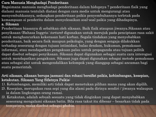 Cara Manusia Menghadapi Penderitaan
Bagaimana manusia menghadapi penderitaan dalam hidupnya ? penderitaan fisik yang
dialami manusia tentulah diatasi dengan cara medis untuk mengurangi atau
menyembuhkannya, sedangkan penderitaan psikis penyembuhannya terletak pada
kemampuan si penderita dalam menyelesaikan soal-soal psikis yang dihadapinya.
a. Siksaan
Penderitaan biasanya di sebabkan oleh siksaan. Baik fisik ataupun jiwanya.Siksaan atau
penyiksaan (Bahasa Inggris: torture) digunakan untuk merujuk pada penciptaan rasa sakit
untuk menghancurkan kekerasan hati korban. Segala tindakan yang menyebabkan
penderitaan, baik secara fisik maupun psikologis, yang dengan sengaja dilakukkan
terhadap seseorang dengan tujuan intimidasi, balas dendam, hukuman, pemaksaan
informasi, atau mendapatkan pengakuan palsu untuk propaganda atau tujuan politik
dapat disebut sebagai penyiksaan. Siksaan dapat digunakan sebagai suatu cara interogasi
untuk mendapatkan pengakuan. Siksaan juga dapat digunakan sebagai metode pemaksaan
atau sebagai alat untuk mengendalikan kelompok yang dianggap sebagai ancaman bagi
suatu pemerintah.
Arti siksaan, siksaan berupa jasmani dan rohani bersifat psikis, kebimbangan, kesepian,
ketakutan. Siksaan Yang Sifatnya Psikis:
1). Kebimbangan, memiliki arti tidak dapat menetukan pilihan mana yang akan dipilih.
2). Kesepian, merupakan rasa sepi yang dia alami pada dirinya sendiri / jiwanya walaupun
ia dalam lingkungan orang ramai.
3). Ketakutan, adalah sebuah sesuatu yang tidak dinginkan yang dapat menyebabkan
seseorang mengalami siksaan batin. Bila rasa takut itu dibesar – besarkan tidak pada
tempatnya, maka disebut sebagai phobia.
 