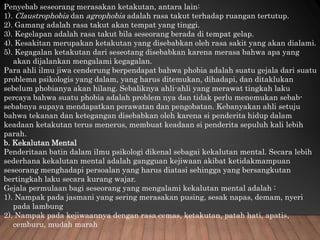 Penyebab seseorang merasakan ketakutan, antara lain:
1). Claustrophobia dan agrophobia adalah rasa takut terhadap ruangan tertutup.
2). Gamang adalah rasa takut akan tempat yang tinggi.
3). Kegelapan adalah rasa takut bila seseorang berada di tempat gelap.
4). Kesakitan merupakan ketakutan yang disebabkan oleh rasa sakit yang akan dialami.
5). Kegagalan ketakutan dari seseotang disebabkan karena merasa bahwa apa yang
akan dijalankan mengalami kegagalan.
Para ahli ilmu jiwa cenderung berpendapat bahwa phobia adalah suatu gejala dari suatu
problema psikologis yang dalam, yang harus ditemukan, dihadapi, dan ditaklukan
sebelum phobianya akan hilang. Sebaliknya ahli-ahli yang merawat tingkah laku
percaya bahwa suatu phobia adalah problem nya dan tidak perlu menemukan sebab-
sebabnya supaya mendapatkan perawatan dan pengobatan. Kebanyakan ahli setuju
bahwa tekanan dan ketegangan disebabkan oleh karena si penderita hidup dalam
keadaan ketakutan terus menerus, membuat keadaan si penderita sepuluh kali lebih
parah.
b. Kekalutan Mental
Penderitaan batin dalam ilmu psikologi dikenal sebagai kekalutan mental. Secara lebih
sederhana kekalutan mental adalah gangguan kejiwaan akibat ketidakmampuan
seseorang menghadapi persoalan yang harus diatasi sehingga yang bersangkutan
bertingkah laku secara kurang wajar.
Gejala permulaan bagi seseorang yang mengalami kekalutan mental adalah :
1). Nampak pada jasmani yang sering merasakan pusing, sesak napas, demam, nyeri
pada lambung
2). Nampak pada kejiwaannya dengan rasa cemas, ketakutan, patah hati, apatis,
cemburu, mudah marah
 
