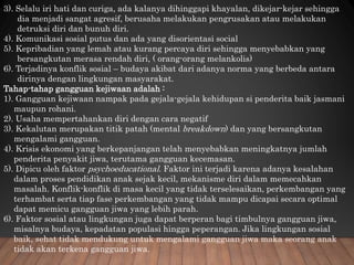 3). Selalu iri hati dan curiga, ada kalanya dihinggapi khayalan, dikejar-kejar sehingga
dia menjadi sangat agresif, berusaha melakukan pengrusakan atau melakukan
detruksi diri dan bunuh diri.
4). Komunikasi sosial putus dan ada yang disorientasi social
5). Kepribadian yang lemah atau kurang percaya diri sehingga menyebabkan yang
bersangkutan merasa rendah diri, ( orang-orang melankolis)
6). Terjadinya konflik sosial – budaya akibat dari adanya norma yang berbeda antara
dirinya dengan lingkungan masyarakat.
Tahap-tahap gangguan kejiwaan adalah :
1). Gangguan kejiwaan nampak pada gejala-gejala kehidupan si penderita baik jasmani
maupun rohani.
2). Usaha mempertahankan diri dengan cara negatif
3). Kekalutan merupakan titik patah (mental breakdown) dan yang bersangkutan
mengalami gangguan.
4). Krisis ekonomi yang berkepanjangan telah menyebabkan meningkatnya jumlah
penderita penyakit jiwa, terutama gangguan kecemasan.
5). Dipicu oleh faktor psychoeducational. Faktor ini terjadi karena adanya kesalahan
dalam proses pendidikan anak sejak kecil, mekanisme diri dalam memecahkan
masalah. Konflik-konflik di masa kecil yang tidak terselesaikan, perkembangan yang
terhambat serta tiap fase perkembangan yang tidak mampu dicapai secara optimal
dapat memicu gangguan jiwa yang lebih parah.
6). Faktor sosial atau lingkungan juga dapat berperan bagi timbulnya gangguan jiwa,
misalnya budaya, kepadatan populasi hingga peperangan. Jika lingkungan sosial
baik, sehat tidak mendukung untuk mengalami gangguan jiwa maka seorang anak
tidak akan terkena gangguan jiwa.
 